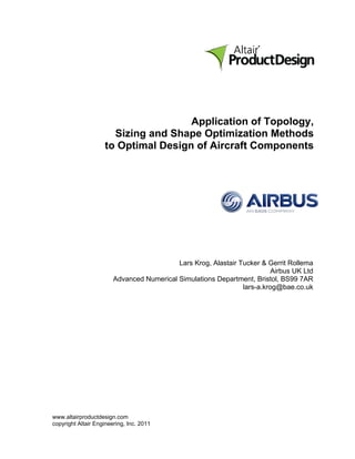 Application of Topology,
                      Sizing and Shape Optimization Methods
                    to Optimal Design of Aircraft Components




                                           Lars Krog, Alastair Tucker & Gerrit Rollema
                                                                          Airbus UK Ltd
                        Advanced Numerical Simulations Department, Bristol, BS99 7AR
                                                                lars-a.krog@bae.co.uk




www.altairproductdesign.com
copyright Altair Engineering, Inc. 2011
 