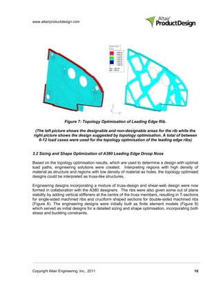 www.altairproductdesign.com




                    Figure 7: Topology Optimisation of Leading Edge Rib.

 (The left picture shows the designable and non-designable areas for the rib while the
right picture shows the design suggested by topology optimisation. A total of between
   6-12 load cases were used for the topology optimisation of the leading edge ribs)


3.2 Sizing and Shape Optimization of A380 Leading Edge Droop Nose

Based on the topology optimisation results, which are used to determine a design with optimal
load paths, engineering solutions were created. Interpreting regions with high density of
material as structure and regions with low density of material as holes, the topology optimised
designs could be interpreted as truss-like structures.

Engineering designs incorporating a mixture of truss-design and shear-web design were now
formed in collaboration with the A380 designers. The ribs were also given some out of plane
stability by adding vertical stiffeners at the centre of the truss members, resulting in T-sections
for single-sided machined ribs and cruciform shaped sections for double-sided machined ribs
(Figure 8). The engineering designs were initially built as finite element models (Figure 9)
which served as initial designs for a detailed sizing and shape optimisation, incorporating both
stress and buckling constraints.




Copyright Altair Engineering, Inc., 2011                                                        10
 
