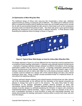 www.altairproductdesign.com




2.0 Optimisation of Main Wing Box Ribs

The traditional design of Airbus main wing box ribs incorporates a shear web, stabilised
against buckling by adding a rectangular grid of stiffeners. The added grid of stiffeners serves
both to increase the buckling load by splitting the shear web into smaller panels and to provide
the rib with its post-buckling strength but also serves to resist loads such as the compressive
rib brazier loads and lateral fuel pressure loads. The shear web gives a good general design
allowing the component to carry loads acting in different directions. A finite element model
illustrating this traditional Airbus rib design is shown in Figure 2.




       Figure 2: Typical Shear Web Design as Used for Airbus Main Wing Box Ribs

The design depicted in Figure 2 is not too different from the result that could be expected from
a compliance based topology optimisation, if obtained using optimally layered microstructures
. Examples of topology optimised designs obtained via different formulations of the topology
optimisation problem may be found in [1] and [2]. A topology optimisation performed using
layered microstructures would typically suggest a design with a stiff exterior edge of solid
isotropic material and with an interior web made from a low-density anisotropic material. Such
a solution could be realised via a design with a thick external flange and with a thin internal
anisotropic shear web. Hence, a design concept somewhat similar to a traditional Airbus rib,
only without the stabilising stiffeners.

Topology optimised designs obtained using optimal layered microstructures are often claimed
not to be manufacturable, as the stiffness and the orientation of the layered composite are
allowed to change from point to point in the structure. The same thing holds for other
formulations of the topology optimisation problem allowing formation of areas with
intermediate material densities. Topology optimised designs are therefore often forced into
isotropic truss-like designs by artificially penalising the formation of regions with anisotropic
materials/intermediate material densities. Figure 3 below shows an example of the use of
such a penalisation technique to avoid formation of areas with intermediate densities, and
clearly demonstrates the topology optimisation methods ability to predict both shear web and
truss like designs.


Copyright Altair Engineering, Inc., 2011                                                       4
 