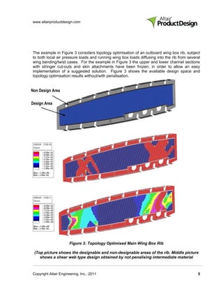 www.altairproductdesign.com




The example in Figure 3 considers topology optimisation of an outboard wing box rib, subject
to both local air pressure loads and running wing box loads diffusing into the rib from several
wing bending/twist cases. For the example in Figure 3 the upper and lower channel sections
with stringer cut-outs and skin attachments have been frozen, in order to allow an easy
implementation of a suggested solution. Figure 3 shows the available design space and
topology optimisation results without/with penalisation.


Non Design Area

Design Area




                       Figure 3: Topology Optimised Main Wing Box Rib

 (Top picture shows the designable and non-designable areas of the rib. Middle picture
    shows a shear web type design obtained by not penalising intermediate material



Copyright Altair Engineering, Inc., 2011                                                     5
 