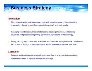 Business StrategyBusiness Strategy
Innovation
• Align strategic vision and innovation goals with implementation of throughout the
organization, focusing on collaboration both vertically and horizontally.
• Managing boundaries enables collaboration across organizations, establishing
structures and processes regarding governance, operations and technology.
• Finally, an ongoing commitment is required to orchestrate and systematize collaboration
for innovation throughout the organization and its extended enterprise over time.
Customer
• Establish stable relationships with all customers, from the biggest to the smallest,
from major airlines to regional airlines and start-ups
 