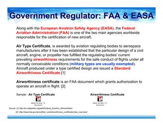Along with the European Aviation Safety Agency (EASA), the Federal
Aviation Administration (FAA) is one of the two main agencies worldwide
responsible for the certification of new aircraft.
Air Type Certificate, is awarded by aviation regulating bodies to aerospace
manufacturers after it has been established that the particular design of a civil
aircraft, engine, or propeller has fulfilled the regulating bodies' current
prevailing airworthiness requirements for the safe conduct of flights under all
normally conceivable conditions (military types are usually exempted).
Aircraft produced under a type certified design are issued a Standard
Airworthiness Certificate.[1]
Airworthiness certificate is an FAA document which grants authorization to
operate an aircraft in flight. [2]
Sample : Air Type Certificate Airworthiness Certificate
Source: [1] http://en.wikipedia.org/wiki/Federal_Aviation_Administrator
[2] http://www.faa.gov/aircraft/air_cert/airworthiness_certification/aw_overview/
Adobe Acrobat 7.0
Document
Government Regulator: FAA & EASAGovernment Regulator: FAA & EASA
Adobe Acrobat 7.0
Document
 