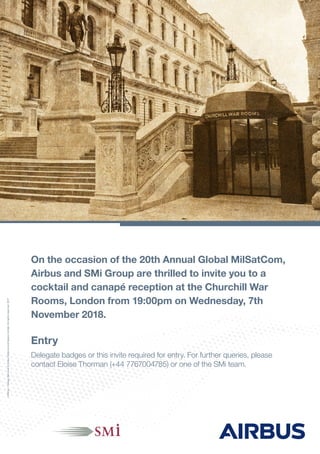 On the occasion of the 20th Annual Global MilSatCom,
Airbus and SMi Group are thrilled to invite you to a
cocktail and canapé reception at the Churchill War
Rooms, London from 19:00pm on Wednesday, 7th
November 2018.
Entry
Delegate badges or this invite required for entry. For further queries, please
contact Eloise Thorman (+44 7767004785) or one of the SMi team.
12491pc-DesignServices©AirbusDefenceandSpaceLimited.Allrightsreserved.2017
 