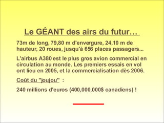 Le GÉANT des airs du futur…  73m de long, 79,80 m d'envergure, 24,10 m de hauteur, 20 roues, jusqu'à 656 places passagers...  L'airbus A380 est le plus gros avion commercial en circulation au monde. Les premiers essais en vol ont lieu en 2005, et la commercialisation dès 2006.  Coût du "joujou"   :  240 millions d'euros (400,000,000$ canadiens) !  