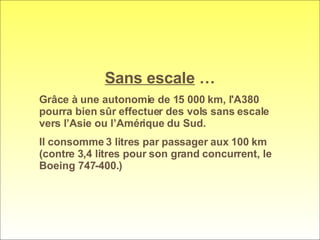 Sans escale  … Grâce à une autonomie de 15 000 km, l'A380 pourra bien sûr effectuer des vols sans escale vers l’Asie ou l’Amérique du Sud.  Il consomme 3 litres par passager aux 100 km (contre 3,4 litres pour son grand concurrent, le Boeing 747-400.)  