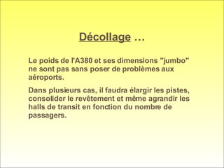 Décollage  … Le poids de l'A380 et ses dimensions "jumbo" ne sont pas sans poser de problèmes aux aéroports.  Dans plusieurs cas, il faudra élargir les pistes, consolider le revêtement et même agrandir les halls de transit en fonction du nombre de passagers. 