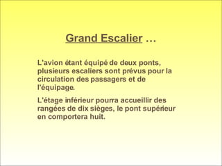 Grand Escalier  … L'avion étant équipé de deux ponts, plusieurs escaliers sont prévus pour la circulation des passagers et de l'équipage.  L'étage inférieur pourra accueillir des rangées de dix sièges, le pont supérieur en comportera huit. 