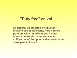 "Duty free" en vol … Là encore, les stylistes d'Airbus ont imaginé des équipements hors normes pour un avion : une boutique « hors-taxes » desservie par un escalier en colimaçon, où l'on pourra aller prendre un verre pendant le vol.  