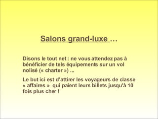 Salons grand-luxe  … Disons le tout net : ne vous attendez pas à bénéficier de tels équipements sur un vol nolisé (« charter ») ...  Le but ici est d’attirer les voyageurs de classe « affaires »  qui paient leurs billets jusqu'à 10 fois plus cher ! 