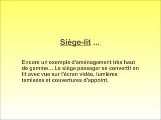 Siège-lit  ...   Encore un exemple d'aménagement très haut de gamme… Le siège passager se convertit en lit avec vue sur l'écran vidéo, lumières tamisées et couvertures d'appoint. 