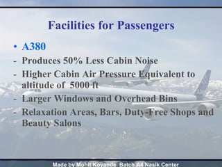 Facilities for Passengers A380 Produces 50% Less Cabin Noise Higher Cabin Air Pressure Equivalent to altitude of  5000 ft Larger Windows and Overhead Bins Relaxation Areas, Bars, Duty-Free Shops and Beauty Salons 