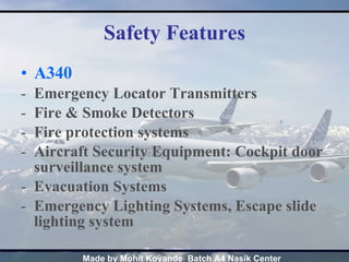 Safety Features A340 Emergency Locator Transmitters Fire & Smoke Detectors Fire protection systems Aircraft Security Equipment: Cockpit door surveillance system Evacuation Systems  Emergency Lighting Systems, Escape slide lighting system 