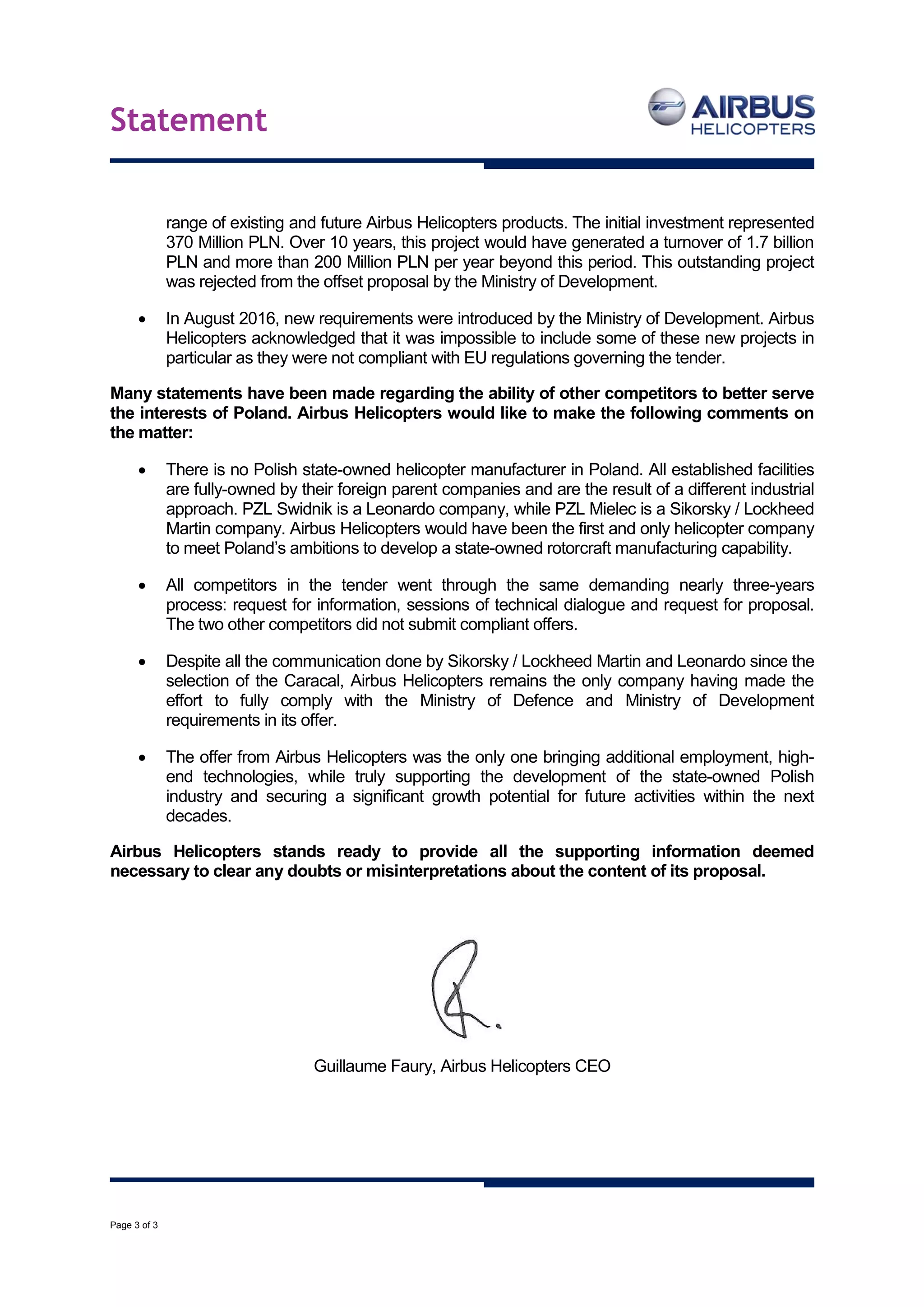 Statement
Page 3 of 3
range of existing and future Airbus Helicopters products. The initial investment represented
370 Million PLN. Over 10 years, this project would have generated a turnover of 1.7 billion
PLN and more than 200 Million PLN per year beyond this period. This outstanding project
was rejected from the offset proposal by the Ministry of Development.
 In August 2016, new requirements were introduced by the Ministry of Development. Airbus
Helicopters acknowledged that it was impossible to include some of these new projects in
particular as they were not compliant with EU regulations governing the tender.
Many statements have been made regarding the ability of other competitors to better serve
the interests of Poland. Airbus Helicopters would like to make the following comments on
the matter:
 There is no Polish state-owned helicopter manufacturer in Poland. All established facilities
are fully-owned by their foreign parent companies and are the result of a different industrial
approach. PZL Swidnik is a Leonardo company, while PZL Mielec is a Sikorsky / Lockheed
Martin company. Airbus Helicopters would have been the first and only helicopter company
to meet Poland’s ambitions to develop a state-owned rotorcraft manufacturing capability.
 All competitors in the tender went through the same demanding nearly three-years
process: request for information, sessions of technical dialogue and request for proposal.
The two other competitors did not submit compliant offers.
 Despite all the communication done by Sikorsky / Lockheed Martin and Leonardo since the
selection of the Caracal, Airbus Helicopters remains the only company having made the
effort to fully comply with the Ministry of Defence and Ministry of Development
requirements in its offer.
 The offer from Airbus Helicopters was the only one bringing additional employment, high-
end technologies, while truly supporting the development of the state-owned Polish
industry and securing a significant growth potential for future activities within the next
decades.
Airbus Helicopters stands ready to provide all the supporting information deemed
necessary to clear any doubts or misinterpretations about the content of its proposal.
Guillaume Faury, Airbus Helicopters CEO
 