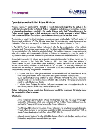 Statement
Open letter to the Polish Prime Minister
Warsaw, Poland, 11 October 2016 – In light of recent statements regarding the status of the
multirole helicopter tender in Poland, Airbus Helicopters feels the need to refute a number
of misleading allegations reported in the media. It is our belief that Polish citizens and the
Polish armed forces deserve full transparency on the tender process in which Airbus
Helicopters and Airbus Group have been fully committed over the last four years.
The decision to break the offset negotiation process was made unilaterally by the Polish Ministry of
Development on October 4th
. The Ministry stated that this decision was made because Airbus
Helicopters’ offset proposal allegedly did not meet the essential security interests of Poland.
In April 2015, Poland selected Airbus Helicopters’ offer for the modernization of its multirole
helicopter fleet. This proposal encompassed both the deliveries of H225M Caracal helicopters and
the associated offset offer (industrial activity in Poland). Airbus Helicopters was chosen as the sole
offer fully compliant with the demanding Ministry of Defence requirements, including the transfer of
high-level technology deemed essential to guarantee the essential security of interests in Poland.
Airbus Helicopters strongly refutes some allegations reported in media that it has carried out this
negotiation process in bad faith. On September 30th, four days before the Ministry of
Development’s decision, Airbus Helicopters accepted to extend the validity of its offer at the
request of the Ministry of Defence until November 30th
. In spite of a slow negotiation process
initiated with the Ministry of Development in September 2015, Airbus Helicopters has remained
fully committed to finding an agreement with Poland:
 Our offset offer would have generated more value in Poland than the revenues that would
have been generated for Airbus Helicopters through the helicopter supply contract.
 Out of a global Airbus Group ambition to create 6000 jobs in Poland, the Airbus Helicopters
project would have led to the creation of 3800 jobs, including 1250 direct employments
mainly in Lodz, Radom and Deblin.
 In a letter dated October 3rd, Airbus Helicopters proposed new concessions in order to
reach the agreement, in the best interest of both parties.
Airbus Helicopters deeply regrets this decision and would like to provide full clarity about
the content of its offset proposal.
Offset value
 Airbus Helicopters confirms that it offered offset contract above the net value of the supply
contract for 50 Caracals, which was evaluated at PLN 10,8 Bn. This would have been the
real cost for Poland, and the real turnover for Airbus Helicopters.
 The Ministry of Development required Airbus Helicopters not only to compensate this value
through offset, but also to compensate an additional 23% corresponding to Polish VAT, to
stay in Poland, leading to a total offset value of PLN 13,4 Bn.
 Although compensation of a value added tax through offset is not standard practice, Airbus
Helicopters agreed to compensate this gross value.
 