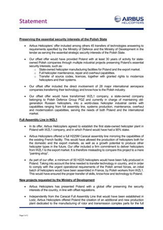 Statement
Page 2 of 3
Preserving the essential security interests of the Polish State
 Airbus Helicopters’ offer included among others 45 transfers of technologies answering to
requirements specified by the Ministry of Defence and the Ministry of Development in the
tender as serving the essential strategic security interests of the Polish State.
 Our offset offer would have provided Poland with at least 30 years of activity for state-
owned Polish companies through multiple industrial projects preserving Poland’s essential
security interests, such as:
o State-owned helicopter manufacturing facilities for Poland and the export market.
o Full helicopter maintenance, repair and overhaul capabilities.
o Transfer of source codes, licences, together with granted rights to modernize
helicopters and their systems.
 Our offset offer included the direct involvement of 28 major international aerospace
companies transferring their technology and know-how to the Polish industry.
 Our offset offer would have transformed WZL1 company, a state-owned company
belonging to Polish Defence Group PGZ and currently in charge of maintaining old-
generation Russian helicopters, into a world-class helicopter industrial centre with
capabilities ranging from full assembly line, systems production, maintenance, overhaul
and modernization capabilities, serving the needs of both Poland and the international
market.
Full Assembly Line in WZL1
 In its offer, Airbus Helicopters agreed to establish the first state-owned helicopter plant in
Poland with WZL1 company, and in which Poland would have had a 90% stake.
 Airbus Helicopters offered a full H225M Caracal assembly line mirroring the capabilities of
the existing French facility. This would have allowed the production of helicopters both for
the domestic and the export markets, as well as a growth potential to produce other
helicopter types in the future. Our offer included a firm commitment to deliver helicopters
from WZL1 to the export market. It is therefore misleading to compare this project to a mere
“painting shop”.
 As part of our offer, a minimum of 50 H225 helicopters would have been fully produced in
Poland. Taking into account the time needed to transfer technology in country, and in order
to comply with the urgent operational requirements of the Polish armed forces, an initial
batch of helicopters would have been assembled in France, by Polish workers from WZL1.
This would have ensured the proper transfer of skills, know-how and technology to Poland.
New projects requested by the Ministry of Development
 Airbus Helicopters has presented Poland with a global offer preserving the security
interests of the country, in line with offset regulations.
 Independently from the Caracal Full Assembly Line that would have been established in
Lodz, Airbus Helicopters offered Poland the creation of an additional and new production
plant dedicated to the manufacturing of rotor and transmission complex parts for the full
 