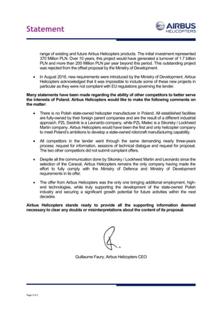 Statement
Page 3 of 3
range of existing and future Airbus Helicopters products. The initial investment represented
370 Million PLN. Over 10 years, this project would have generated a turnover of 1.7 billion
PLN and more than 200 Million PLN per year beyond this period. This outstanding project
was rejected from the offset proposal by the Ministry of Development.
 In August 2016, new requirements were introduced by the Ministry of Development. Airbus
Helicopters acknowledged that it was impossible to include some of these new projects in
particular as they were not compliant with EU regulations governing the tender.
Many statements have been made regarding the ability of other competitors to better serve
the interests of Poland. Airbus Helicopters would like to make the following comments on
the matter:
 There is no Polish state-owned helicopter manufacturer in Poland. All established facilities
are fully-owned by their foreign parent companies and are the result of a different industrial
approach. PZL Swidnik is a Leonardo company, while PZL Mielec is a Sikorsky / Lockheed
Martin company. Airbus Helicopters would have been the first and only helicopter company
to meet Poland’s ambitions to develop a state-owned rotorcraft manufacturing capability.
 All competitors in the tender went through the same demanding nearly three-years
process: request for information, sessions of technical dialogue and request for proposal.
The two other competitors did not submit compliant offers.
 Despite all the communication done by Sikorsky / Lockheed Martin and Leonardo since the
selection of the Caracal, Airbus Helicopters remains the only company having made the
effort to fully comply with the Ministry of Defence and Ministry of Development
requirements in its offer.
 The offer from Airbus Helicopters was the only one bringing additional employment, high-
end technologies, while truly supporting the development of the state-owned Polish
industry and securing a significant growth potential for future activities within the next
decades.
Airbus Helicopters stands ready to provide all the supporting information deemed
necessary to clear any doubts or misinterpretations about the content of its proposal.
Guillaume Faury, Airbus Helicopters CEO
 