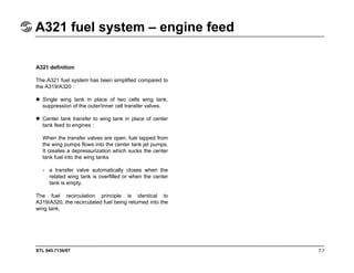 STL 945.7136/97
A321 fuel system – engine feed
7.7
A321 definition
The A321 fuel system has been simplified compared to
the A319/A320 :
Single wing tank in place of two cells wing tank,
suppression of the outer/inner cell transfer valves.
Center tank transfer to wing tank in place of center
tank feed to engines :
When the transfer valves are open, fuel tapped from
the wing pumps flows into the center tank jet pumps.
It creates a depressurization which sucks the center
tank fuel into the wing tanks
- a transfer valve automatically closes when the
related wing tank is overfilled or when the center
tank is empty.
The fuel recirculation principle is identical to
A319/A320, the recirculated fuel being returned into the
wing tank.
 