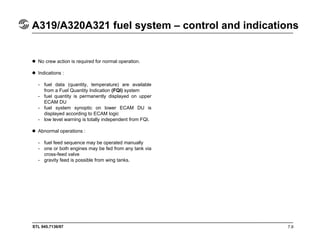 STL 945.7136/97
A319/A320A321 fuel system – control and indications
7.9
No crew action is required for normal operation.
Indications :
- fuel data (quantity, temperature) are available
from a Fuel Quantity Indication (FQI) system
- fuel quantity is permanently displayed on upper
ECAM DU
- fuel system synoptic on lower ECAM DU is
displayed according to ECAM logic
- low level warning is totally independent from FQI.
Abnormal operations :
- fuel feed sequence may be operated manually
- one or both engines may be fed from any tank via
cross-feed valve
- gravity feed is possible from wing tanks.
 