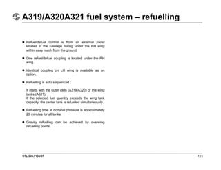 STL 945.7136/97
A319/A320A321 fuel system – refuelling
7.11
Refuel/defuel control is from an external panel
located in the fuselage fairing under the RH wing
within easy reach from the ground.
One refuel/defuel coupling is located under the RH
wing.
Identical coupling on LH wing is available as an
option.
Refuelling is auto sequenced :
It starts with the outer cells (A319/A320) or the wing
tanks (A321).
If the selected fuel quantity exceeds the wing tank
capacity, the center tank is refuelled simultaneously.
Refuelling time at nominal pressure is approximately
20 minutes for all tanks.
Gravity refuelling can be achieved by overwing
refuelling points.
 