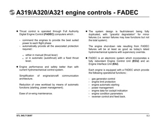 STL 945.7136/97 8.3
A319/A320/A321 engine controls - FADEC
Thrust control is operated through Full Authority
Digital Engine Control (FADEC) computers which :
- command the engines to provide the best suited
power to each flight phase
- automatically provide all the associated protection
required :
either in manual (thrust lever)
or in automatic (autothrust) with a fixed thrust
lever.
Engine performance and safety better than with
current hydromechanical control system.
Simplification of engine/aircraft communication
architecture.
Reduction of crew workload by means of automatic
functions (starting, power management).
Ease of on-wing maintenance.
The system design is fault-tolerant being fully
duplicated, with “graceful degradation” for minor
failures (i.e. sensor failures may lose functions but not
the total system).
The engine shut-down rate resulting from FADEC
failures will be at least as good as today’s latest
hydromechanical systems with supervisory override.
FADEC is an electronic system which incorporates a
fully redundant Engine Control Unit (ECU) and an
Engine Interface Unit (EIU).
Each engine is equipped with a FADEC which provide
the following operational functions :
- gas generator control
- engine limit protection
- engine automatic starting
- power management
- engine data for cockpit indication
- engine condition parameters
- reverser control and feed back.
•
•
 