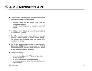 STL 945.7136/97
A319/A320/A321 APU
9.3
On ground, the APU makes the aircraft independent of
pneumatics and electrical sources by :
- providing bleed air for engine start and air
conditioning systems;
- providing electrical power to supply the electrical
system,
On ground, the APU makes the aircraft independent of
pneumatics and electrical sources by :
- providing bleed air for engine start and air
conditioning systems;
- providing electrical power to supply the electrical
system,
In flight, provision of back-up power for electrical and
air conditioning systems,
The APU may be started using either the aircraft
batteries, external power or normal aircraft supply.
The normal flight envelope does not impose any
limitations for starting.
The APU is automatically controlled by the Electronic
Control Box (ECB) which is mainly acting as FADEC
for monitoring start and shut-down sequences, bleed
air and speed/temperature regulation.
Control and displays :
- on the overhead panel for APU normal operation
and fire protection
- on the ECAM for APU parameters display
- on the external panel, under the nose fuselage, for
APU shut down.
 