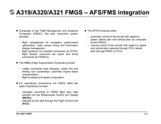 STL 945.7136/97 10.3
A319/A320/A321 FMGS – AFS/FMS integration
Composed of two Flight Management and Guidance
Computers (FMGC), this pilot interactive system
provides :
- flight management for navigation, performance
optimization, radio navaid tuning and information
display management,
- flight guidance for autopilot commands (to EFCS),
flight director command bar inputs and thrust
commands (to FADECs).
Two FACs (Flight Augmentation Computer) provide :
- rudder commands (yaw damping, rudder trim and
limiting, turn coordination, automatic engine failure
compensation),
- flight envelope and speed computation.
For operational convenience the FMGS offers two
types of guidance concept :
- managed according to FMGS flight plan data
entered into the Multipurpose Control and Display
(MCDU),
- selected by the pilot through the Flight Control Unit
(FCU).
The AP/FD achieves either :
- automatic control of the aircraft with regard to
speed, lateral path and vertical plan as computed
by the FMGCs,
- manual control of the aircraft with regard to speed
and vertical plan (selected through FCU), lateral
path (through FMGC or FCU).
 