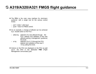 STL 945.7136/97 10.9
A319/A320/A321 FMGS flight guidance
The FCU is the main crew interface for short-term
guidance with a single rule for the various control
knobs :
- pull + rotate = pilot input
- push = return to FMGS control.
As an example, a change of altitude can be achieved
by a double action on the FCU :
- either by selection of a new altitude through the
FCU selector and validation of this new
altitude pushing (management guidance)
this knob.
- or by selection of a V / S through the FCU
selector and validation of this new V
/ S by pulling this knob.
Actions on the FCU are displayed on the FCU as well
as on the PFD in the dedicated FMA (Flight
Management Annunciator) part.
 