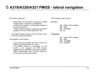 STL 945.7136/97 10.13
A319/A320/A321 FMGS - lateral navigation
Position computation :
- before flight, the three IRSs are aligned on airfield
or gate position. (manually or via database)
- at take-off, the position is automatically updated to
the runway threshold
- in flight, position updating is computed using GPS if
installed, and radio navaids (DME,VOR, ILS)
The FMGC position depends upon the IRS’s mean,
the GPS and the radio position.
Navigation mode selection :
- if the aircraft is equipped with GPS primary, the
FMGC uses GPIRS position in priority
- if the GPIRS position is not available or if the
aircraft is not equipped with GPS primary,
depending upon availability of navaids and sensors,
FMGC automatically tunes the best navaids to
compute the most accurate position.
The navigation modes may be :
En route :
IRS – GPS (if GPS installed)
IRS – DME
IRS – VOR/DME
IRS only
In approach :
IRS – GPS (if GPS installed)
IRS – DME
IRS – VOR/DME
IRS – ILS/DME
 
