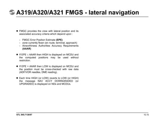 STL 945.7136/97 10.15
A319/A320/A321 FMGS - lateral navigation
FMGC provides the crew with lateral position and its
associated accuracy criteria which depend upon :
- FMGC Error Position Estimate (EPE)
- zone currently flown (en route, terminal, approach)
- Airworthiness Authorities Accuracy Requirements
(AAAR)
If EPE ≤ AAAR then HIGH is displayed on MCDU and
the computed positions may be used without
restriction.
If EPE > AAAR then LOW is displayed on MCDU and
the position must be cross-checked with raw data
(ADF/VOR needles, DME reading).
Each time HIGH (or LOW) reverts to LOW (or HIGH)
the message NAV ACCY DOWNGRADED (or
UPGRADED) is displayed on NDs and MCDUs.
 
