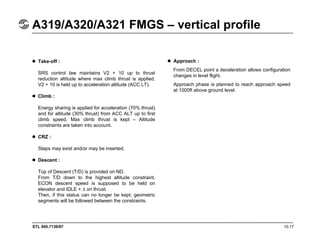 STL 945.7136/97 10.17
A319/A320/A321 FMGS – vertical profile
Take-off :
SRS control law maintains V2 + 10 up to thrust
reduction altitude where max climb thrust is applied.
V2 + 10 is held up to acceleration altitude (ACC LT).
Climb :
Energy sharing is applied for acceleration (70% thrust)
and for altitude (30% thrust) from ACC ALT up to first
climb speed. Max climb thrust is kept – Altitude
constraints are taken into account.
CRZ :
Steps may exist and/or may be inserted.
Descent :
Top of Descent (T/D) is provided on ND.
From T/D down to the highest altitude constraint,
ECON descent speed is supposed to be held on
elevator and IDLE + ∆ on thrust.
Then, if this status can no longer be kept, geometric
segments will be followed between the constraints.
Approach :
From DECEL point a deceleration allows configuration
changes in level flight.
Approach phase is planned to reach approach speed
at 1000ft above ground level.
 