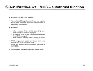 STL 945.7136/97 10.21
A319/A320/A321 FMGS – autothrust function
Autothrust (A/THR) is part of FMGC
No mechanical linkage between levers and engines.
Thrust levers position is measured and transmitted to
the FADEC in digital form.
Autothrust :
- either ensures thrust control depending upon
AP/FD modes (if these are engaged)
- or manages thrust to hold the current target speed
(if no AP/FD engaged)
- thrust control is achieved without moving the levers.
A/THR engagement status and thrust limit mode
depend upon thrust lever angle (TLA).
Thrust limit selection and computation are made by
the FADEC.
5 positions are fitted within the levers position range.
 