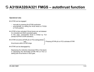 STL 945.7136/97 10.23
A319/A320/A321 FMGS – autothrust function
Operational rules
A/THR can be engaged :
- manually by pressing the A/THR pushbutton
- automatically, by setting the thrust levers at TO/GA
or FLEX position.
A/THR is then activated if thrust levers are set between
CL (included) and IDLE (excluded) gates.
In this case, commanded thrust is limited by TLA
(except ALPHA-FLOOR activation).
A/THR not active (A/THR p/b on FCU extinguished)
and
thrust levers within A/THR range
A/THR can be disengaged by :
Depressing the instinctive disconnect P/B on the levers
or depressing the illuminated A/THR P/B on FCU or
setting both thrust levers in IDLE gate.
Pressing A/THR p/b on FCU activates A/THR
 