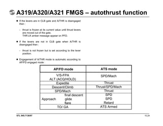 STL 945.7136/97 10.24
A319/A320/A321 FMGS – autothrust function
If the levers are in CLB gate and A/THR is disengaged
then :
- thrust is frozen at its current value until thrust levers
are moved out of the gate.
THR LK amber message appear on PFD.
If the levers are not in CLB gate when A/THR is
disengaged then :
- thrust is not frozen but is set according to the lever
position.
Engagement of A/THR mode is automatic according to
AP/FD engaged mode :
AP/FD mode ATS mode
V/S-FPA
ALT (ACQ/HOLD)
Expedite
Descent/Climb
SPD/Mach
final descent
Approach glide
flare
TO/ GA
SPD/Mach
Thrust
Thrust/SPD/Mach
Thrust
SPD
SPD
Retard
ATS Armed
 
