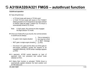 STL 945.7136/97 10.25
A319/A320/A321 FMGS – autothrust function
Autothrust operation
Take-off performed :
- in TO limit mode with levers in TO.GA notch
- in FLEX TO limit mode with levers in FLX TO/MCT
detent provided a FLX temperature has been entered
on MCDU (take-off page). Lowest FLX TO thrust is
automatically limited to CL thrust.
Note : In both cases, this manoeuvre also engages
the flight director TO mode.
Once out of take-off (or go around), the nominal phases
in autothrust are always :
- CL gate in twin engine situation
- MCT gate in single engine situation
- One lever in CL gate and the other out of this gate (in
twin-engine operation) causes the engines to be
regulated differently. ASYM amber message appears
on PFD
In approach, A/THR control depends on type of
approach (ILS, non precision) and vertical mode
selected on FCU.
If Alpha floor function is activated, TO/GA thrust is
automatically applied whatever the lever position and
A/THR status are.
This is indicated to
the crew by a CLB
or MCT message
on PFD
 