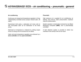 STL 945.7136/97 11.5
A319/A320/A321 ECS – air conditioning – pneumatic - general
Air conditioning
Continuous air renewal and temperature regulation in three
independently controlled zones (cockpit, forward cabin, aft
cabin).
Downstream both packs, a dedicated unit mixes cold air
with recirculated cabin air for distribution to the three
zones.
Optimized air temperature is obtained by adding engine
hot air to mixing unit air via three trim air valves.
Cabin and pack temperature regulation are achieved by a
zone controller and two pack controllers.
Pneumatic
High pressure air is supplied for air conditioning, air
starting, wing anti-ice, water pressurization, hydraulic
reservoir pressurization.
System operation is electrically monitored by two Bleed
Monitoring Computers (BMC), and is pneumatically
controlled.
A leak detection system is provided to detect any
overheat in the vicinity of the hot air ducts.
 