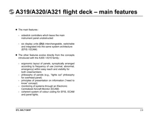 STL 945.7136/97 2.9
A319/A320/A321 flight deck – main features
The main features :
- sidestick controllers which leave the main
instrument panel unobstructed
- six display units (DU) interchangeable, switchable
and integrated into the same system architecture
(EFIS / ECAM)
The other features evolve directly from the concepts
introduced with the A300 / A310 family :
- ergonomic layout of panels, synoptically arranged
according to frequency of use (normal, abnormal,
emergency) within easy reach and visibility for
both crewmembers
- philosophy of panels (e.g., “lights out” philosophy
for overhead panel)
- principles of presentation on information (“need to
know” concept)
- monitoring of systems through an Electronic
Centralized Aircraft Monitor (ECAM)
- coherent system of colour coding for EFIS, ECAM
and panel lights.
 