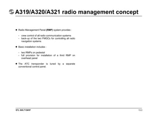STL 945.7136/97 13.3
A319/A320/A321 radio management concept
Radio Management Panel (RMP) system provides :
- crew control of all radio communication systems
- back-up of the two FMGCs for controlling all radio
navigation systems
Basic installation includes :
- two RMPs on pedestal
- full provision for installation of a third RMP on
overhead panel
The ATC transponder is tuned by a separate
conventional control panel.
 