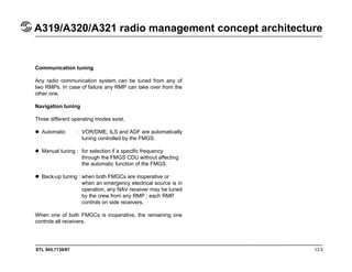 STL 945.7136/97 13.5
A319/A320/A321 radio management concept architecture
Communication tuning
Any radio communication system can be tuned from any of
two RMPs. In case of failure any RMP can take over from the
other one.
Navigation tuning
Three different operating modes exist.
Automatic : VOR/DME, ILS and ADF are automatically
tuning controlled by the FMGS.
Manual tuning : for selection if a specific frequency
through the FMGS CDU without affecting
the automatic function of the FMGS.
Back-up tuning : when both FMGCs are inoperative or
when an emergency electrical source is in
operation, any NAV receiver may be tuned
by the crew from any RMP ; each RMP
controls on side receivers.
When one of both FMGCs is inoperative, the remaining one
controls all receivers.
 