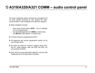 STL 945.7136/97 13.7
A319/A320/A321 COMM – audio control panel
The audio integrating system provides the management of
all audio signals produced by and feeding the radio-
communications, radio navigation and interphone systems :
Basic installation includes :
- three Audio Control Panel (ACP) – two on pedestal,
one on overhead panel
- one Audio Management Unit (AMU) in avionics bay
- one SELCAL code selector in avionics bay.
Provision exists for supplementary ACP’s
All selections and volume adjustments carried out by
crew through ACPs
All ACPs are fitted for maximum capacity (three VHF,
two HF, public address, calls, two VOR, two ADF, ILS
and provision for MLS).
Each ACP and associated AMU electronic card are fully
independent and microprocessor controlled.
 