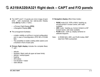 STL 945.7136/97 2.13
A319/A320/A321 flight deck – CAPT and F/O panels
The CAPT and F / O panels are mirror image of each
other ; both incorporate two side-by-side Display
Units (DU’s) (7.25in x 7.25in) :
- a Primary Flight Display (PFD)
- a Navigation Display (ND).
This arrangement facilitates :
- a better visibility on all Dus in normal configuration
and in case of reconfiguration (PFD ND or ECAM
ND)
- The possibility to install a sliding table (option) and
a footrest in front of each pilot.
Primary flight display includes the complete Basic
T with :
- attitude
- airspeed / Mach (with all upper ad lower limits)
- altitude / vertical speed
- heading
- AFS status
- ILS deviation / maker
- radio altitude
Navigation display offers three modes :
- ROSE mode (ILS, VOR or NAV): heading up,
aircraft symbol in screen centre, with radar
available,
- ARC mode : heading up, horizon limited to a 90°
forward sector, with radar available,
- PLAN mode : north up, display centered on
selected waypoint.
Note : In ROSE-NAV, ARC, and PLAN modes, MAP
data from FMS is presented.
 