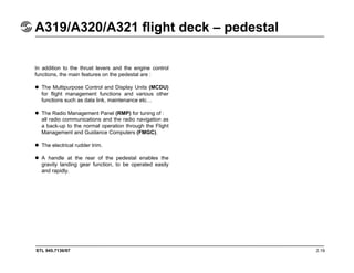 STL 945.7136/97 2.19
A319/A320/A321 flight deck – pedestal
In addition to the thrust levers and the engine control
functions, the main features on the pedestal are :
The Multipurpose Control and Display Units (MCDU)
for flight management functions and various other
functions such as data link, maintenance etc…
The Radio Management Panel (RMP) for tuning of :
all radio communications and the radio navigation as
a back-up to the normal operation through the Flight
Management and Guidance Computers (FMGC).
The electrical rudder trim.
A handle at the rear of the pedestal enables the
gravity landing gear function, to be operated easily
and rapidly.
 