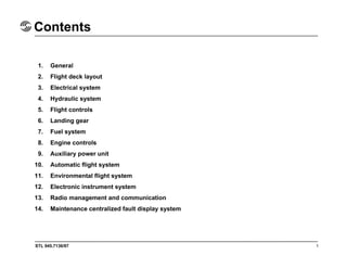 STL 945.7136/97
Contents
1. General
2. Flight deck layout
3. Electrical system
4. Hydraulic system
5. Flight controls
6. Landing gear
7. Fuel system
8. Engine controls
9. Auxiliary power unit
10. Automatic flight system
11. Environmental flight system
12. Electronic instrument system
13. Radio management and communication
14. Maintenance centralized fault display system
1
 