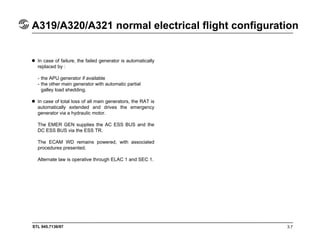 STL 945.7136/97 3.7
A319/A320/A321 normal electrical flight configuration
In case of failure, the failed generator is automatically
replaced by :
- the APU generator if available
- the other main generator with automatic partial
galley load shedding.
In case of total loss of all main generators, the RAT is
automatically extended and drives the emergency
generator via a hydraulic motor.
The EMER GEN supplies the AC ESS BUS and the
DC ESS BUS via the ESS TR.
The ECAM WD remains powered, with associated
procedures presented.
Alternate law is operative through ELAC 1 and SEC 1.
 
