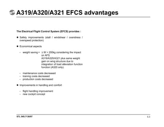 STL 945.7136/97
A319/A320/A321 EFCS advantages
5.3
The Electrical Flight Control System (EFCS) provides :
Safety improvements (stall / windshear / overstress /
overspeed protection)
Economical aspects
- weight saving = ∆ W > 200kg considering the impact
on AFS
A319/A320/A321 plus same weight
gain on wing structure due to
integration of load alleviation function
function (A320 only).
- maintenance costs decreased
- training costs decreased
- production costs decreased
Improvements in handling and comfort
- flight handling improvement
- new cockpit concept
 