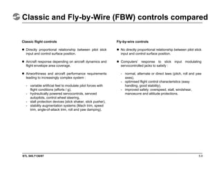 STL 945.7136/97
Classic and Fly-by-Wire (FBW) controls compared
5.9
Classic flight controls
Directly proportional relationship between pilot stick
input and control surface position.
Aircraft response depending on aircraft dynamics and
flight envelope area coverage.
Airworthiness and aircraft performance requirements
leading to increasingly complex system :
- variable artificial feel to modulate pilot forces with
flight conditions (efforts / g),
- hydraulically powered servocontrols, servoed
autopilots, control wheel steering,
- stall protection devices (stick shaker, stick pusher),
- stability augmentation systems (Mach trim, speed
trim, angle-of-attack trim, roll and yaw damping).
Fly-by-wire controls
No directly proportional relationship between pilot stick
input and control surface position.
Computers’ response to stick input modulating
servocontrolled jacks to satisfy :
- normal, alternate or direct laws (pitch, roll and yaw
axes),
- optimised flight control characteristics (easy
handling, good stability),
- improved safety :overspeed, stall, windshear,
manoeuvre and attitude protections.
 
