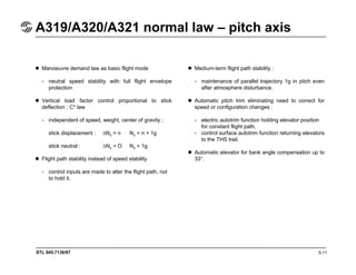 STL 945.7136/97
A319/A320/A321 normal law – pitch axis
5.11
Manoeuvre demand law as basic flight mode
- neutral speed stability with full flight envelope
protection
Vertical load factor control proportional to stick
deflection : C* law
- independent of speed, weight, center of gravity ;
stick displacement : ∆Nz = n Nz = n + 1g
stick neutral : ∆Nz = O Nz = 1g
Flight path stability instead of speed stability
- control inputs are made to alter the flight path, not
to hold it.
Medium-term flight path stability :
- maintenance of parallel trajectory 1g in pitch even
after atmosphere disturbance.
Automatic pitch trim eliminating need to correct for
speed or configuration changes :
- electric autotrim function holding elevator position
for constant flight path,
- control surface autotrim function returning elevators
to the THS trail.
Automatic elevator for bank angle compensation up to
33°.
 
