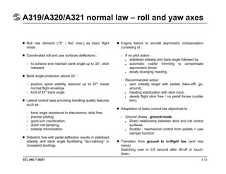 STL 945.7136/97
A319/A320/A321 normal law – roll and yaw axes
5.13
Roll rate demand (15° / Sec max.) as basic flight
mode :
Coordinated roll and yaw surfaces deflections :
- to achieve and maintain bank angle up to 33°, stick
released
Bank angle protection above 33° :
- positive spiral stability restored up to 67° inside
normal flight envelope
- limit of 67° bank angle
Lateral control laws providing handling quality features
such as :
- bank angle resistance to disturbance, stick free,
- precise piloting
- good turn coordination,
- dutch roll damping,
- sideslip minimization.
Sidestick free with pedal deflection results in stabilized
sideslip and bank angle facilitating “de-crabbing” in
crosswind landings.
Engine failure or aircraft asymmetry compensation
consisting of :
- If no pilot action :
stabilized sideslip and bank angle followed by,
automatic rudder trimming to compensate
asymmetric thrust
slowly diverging heading.
- Recommanded action :
zero sideslip target with pedals (take-offf, go-
around),
heading stabilization with stick input,
steady flight stick free / no pedal forces (rudder
trim).
Adaptation of basic control law objectives to :
- Ground phase : ground mode
Direct relationship between stick and roll control
surfaces
Rudder : mechanical control from pedals + yaw
damper function
Transition from ground to in-flight law (and vice
versa)
Switching over in 0.5 second after lift-off or touch-
down.
•
•
•
•
•
•
•
•
 