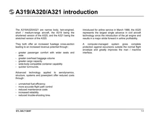 STL 945.7136/97
A319/A320/A321 introduction
1.5
The A319/A320/A321 are narrow body, twin-engined,
short / medium-range aircraft, the A319 being the
shortened version of the A320, and the A321 being the
stretched version of the A320.
They both offer an increased fuselage cross-section
leading to an increased revenue potential through :
- greater passenger comfort with wider seats and
aisle
- greater overhead baggage volume
- greater cargo capacity
- wide-body compatible container capability
- quicker turnrounds.
Advanced technology applied to aerodynamics,
structure, systems and powerplant offer reduced costs
through :
- unmatched fuel efficiency
- more accurate flight path control
- reduced maintenance costs
- increased reliability
- reduced trouble-shooting time.
Introduced for airline service in March 1988, the A320
represents the largest single advance in civil aircraft
technology since the introduction of the jet engine and
results in a major stride forward in airline profitability.
A computer-managed system gives complete
protection against excursions outside the normal flight
envelope and greatly improves the man / machine
interface.
 
