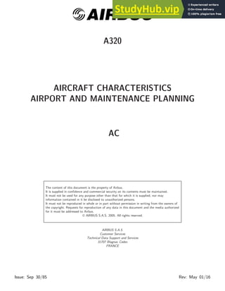 @AIRBUS
A320
AIRCRAFT CHARACTERISTICS
AIRPORT AND MAINTENANCE PLANNING
AC
The content of this document is the property of Airbus.
It is supplied in confidence and commercial security on its contents must be maintained.
It must not be used for any purpose other than that for which it is supplied, nor may
information contained in it be disclosed to unauthorized persons.
It must not be reproduced in whole or in part without permission in writing from the owners of
the copyright. Requests for reproduction of any data in this document and the media authorized
for it must be addressed to Airbus.
 AIRBUS S.A.S. 2005. All rights reserved.
AIRBUS S.A.S.
Customer Services
Technical Data Support and Services
31707 Blagnac Cedex
FRANCE
Issue: Sep 30/85 Rev: May 01/16
 
