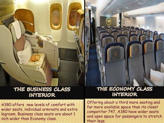 A380 offers new levels of comfort with
wider seats, individual armrests and extra
legroom. Business class seats are about 1
inch wider than Economy class.
Offering about a third more seating and
far more available space than its closet
competitor 747, A380 have wider seats
and open space for passengers to stretch
their legs.
 